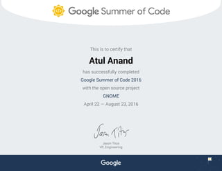 This is to certify that
Atul Anand
has successfully completed
Google Summer of Code 2016
with the open source project
GNOME
April 22 — August 23, 2016
Jason Titus
VP, Engineering
 