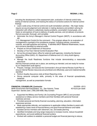 Page 2 REGINA J. HILL
Including the development of the assessment plan, evaluation of internal control risks,
testing of internal controls, and tracking the status of corrective actions for internal control
findings
• Lead a wide array of internal control and audit remediation activities – My major duties
require (a) sound judgement and rationale in making decisions and problem solving (b)
interaction with others to collectively resolve problems, accomplish mutual goals, and
foster an atmosphere of trust (c) delivery of quality services, and (d) delivery of products
that are accurate, thorough, and complete.
• Administer the Army’s Manager’s Internal Control Program (MICP), in accordance with
AR
11-2, Management Control for the command – This program allows for an evaluation of
management’s oversight of its compliance program, including policies, procedures,
controls, and staff expertise and training. It identifies MICP Material Weaknesses, issues
and concerns identified by external audits.
• Prepare an Annual Statement of Assurance
• Develop a Five-Year Internal Control Evaluation Plan
• Act as the principal liaison office for external audit agencies, including the General
Accounting Office (GAO), IG, Department of Defense and U.S. Army Audit Agency
(USAAA)
• Manage the Audit Readiness functions that include demonstrating a reasonable
assurance
that key financial controls are in place, are working as intended, and are ready for review
by an independent audit agency
• Prepare, manage, and execute the Commander’s Annual Internal Review Audit Plan to
ensure Internal Review resources are prioritized and effectively used and material benefits
identified
• Perform Quality Assurance visits at Direct Reporting Units
• Strong personal computer skills, primarily in the areas of financial spreadsheets,
database
management, as well as presentation formats
FINANCIAL COUNSELOR, Contractor 02/2009 –2013
MHN Government Services/Zieders, Inc., San Antonio, Texas 40 hours per week
Supervisor: Sandra Jean, (786) 206-4588, May Contact
• Supported the Military and Family Life Counseling Program (MFLC) and provided
assistance to military service members (and their families) with personal financial
readiness services
• Provided personal and family financial counseling, planning, education, information
awareness services
• Made appropriate referrals, and assistance to applicable military families to assist with
establishing a basic level of financial literacy and good financial behavior and habits
• Assisted service members with retirement, tax, and estate planning
• Identified immediate and long range measures to increase income, reduce household
expenditures, and avoid additional financial burdens
• Worked with soldiers to establish a personal budget and financial planning to reduce,
 