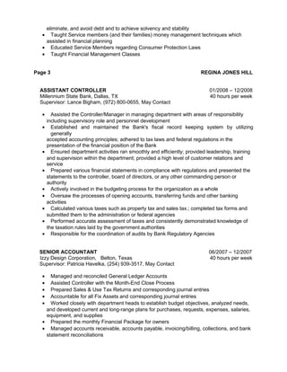 eliminate, and avoid debt and to achieve solvency and stability
• Taught Service members (and their families) money management techniques which
assisted in financial planning
• Educated Service Members regarding Consumer Protection Laws
• Taught Financial Management Classes
Page 3 REGINA JONES HILL
ASSISTANT CONTROLLER 01/2008 – 12/2008
Millennium State Bank, Dallas, TX 40 hours per week
Supervisor: Lance Bigham, (972) 800-0655, May Contact
• Assisted the Controller/Manager in managing department with areas of responsibility
including supervisory role and personnel development
• Established and maintained the Bank's fiscal record keeping system by utilizing
generally
accepted accounting principles; adhered to tax laws and federal regulations in the
presentation of the financial position of the Bank
• Ensured department activities ran smoothly and efficiently; provided leadership, training
and supervision within the department; provided a high level of customer relations and
service
• Prepared various financial statements in compliance with regulations and presented the
statements to the controller, board of directors, or any other commanding person or
authority
• Actively involved in the budgeting process for the organization as a whole
• Oversaw the processes of opening accounts, transferring funds and other banking
activities
• Calculated various taxes such as property tax and sales tax.; completed tax forms and
submitted them to the administration or federal agencies
• Performed accurate assessment of taxes and consistently demonstrated knowledge of
the taxation rules laid by the government authorities
• Responsible for the coordination of audits by Bank Regulatory Agencies
SENIOR ACCOUNTANT 06/2007 – 12/2007
Izzy Design Corporation, Belton, Texas 40 hours per week
Supervisor: Patricia Havelka, (254) 939-3517, May Contact
• Managed and reconciled General Ledger Accounts
• Assisted Controller with the Month-End Close Process
• Prepared Sales & Use Tax Returns and corresponding journal entries
• Accountable for all Fix Assets and corresponding journal entries
• Worked closely with department heads to establish budget objectives, analyzed needs,
and developed current and long-range plans for purchases, requests, expenses, salaries,
equipment, and supplies
• Prepared the monthly Financial Package for owners
• Managed accounts receivable, accounts payable, invoicing/billing, collections, and bank
statement reconciliations
 