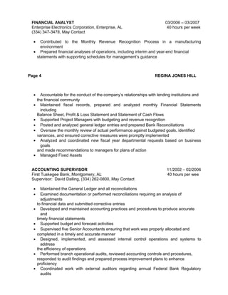 FINANCIAL ANALYST 03/2006 – 03/2007
Enterprise Electronics Corporation, Enterprise, AL 40 hours per week
(334) 347-3478, May Contact
• Contributed to the Monthly Revenue Recognition Process in a manufacturing
environment
• Prepared financial analyses of operations, including interim and year-end financial
statements with supporting schedules for management’s guidance
Page 4 REGINA JONES HILL
• Accountable for the conduct of the company’s relationships with lending institutions and
the financial community
• Maintained fiscal records, prepared and analyzed monthly Financial Statements
including
Balance Sheet, Profit & Loss Statement and Statement of Cash Flows
• Supported Project Managers with budgeting and revenue recognition
• Posted and analyzed general ledger entries and prepared Bank Reconciliations
• Oversaw the monthly review of actual performance against budgeted goals, identified
variances, and ensured corrective measures were promptly implemented
• Analyzed and coordinated new fiscal year departmental requests based on business
goals
and made recommendations to managers for plans of action
• Managed Fixed Assets
ACCOUNTING SUPERVISOR 11/2002 – 02/2006
First Tuskegee Bank, Montgomery, AL 40 hours per wee
Supervisor: David Dalling, (334) 262-0800, May Contact
• Maintained the General Ledger and all reconciliations
• Examined documentation or performed reconciliations requiring an analysis of
adjustments
to financial data and submitted corrective entries
• Developed and maintained accounting practices and procedures to produce accurate
and
timely financial statements
• Supported budget and forecast activities
• Supervised five Senior Accountants ensuring that work was properly allocated and
completed in a timely and accurate manner
• Designed, implemented, and assessed internal control operations and systems to
address
the efficiency of operations
• Performed branch operational audits, reviewed accounting controls and procedures,
responded to audit findings and prepared process improvement plans to enhance
proficiency
• Coordinated work with external auditors regarding annual Federal Bank Regulatory
audits
 