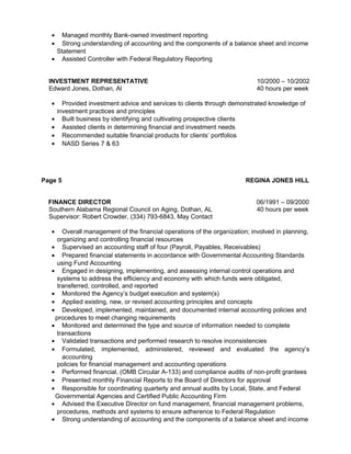• Managed monthly Bank-owned investment reporting
• Strong understanding of accounting and the components of a balance sheet and income
Statement
• Assisted Controller with Federal Regulatory Reporting
INVESTMENT REPRESENTATIVE 10/2000 – 10/2002
Edward Jones, Dothan, Al 40 hours per week
• Provided investment advice and services to clients through demonstrated knowledge of
investment practices and principles
• Built business by identifying and cultivating prospective clients
• Assisted clients in determining financial and investment needs
• Recommended suitable financial products for clients’ portfolios
• NASD Series 7 & 63
Page 5 REGINA JONES HILL
FINANCE DIRECTOR 06/1991 – 09/2000
Southern Alabama Regional Council on Aging, Dothan, AL 40 hours per week
Supervisor: Robert Crowder, (334) 793-6843, May Contact
• Overall management of the financial operations of the organization; involved in planning,
organizing and controlling financial resources
• Supervised an accounting staff of four (Payroll, Payables, Receivables)
• Prepared financial statements in accordance with Governmental Accounting Standards
using Fund Accounting
• Engaged in designing, implementing, and assessing internal control operations and
systems to address the efficiency and economy with which funds were obligated,
transferred, controlled, and reported
• Monitored the Agency’s budget execution and system(s)
• Applied existing, new, or revised accounting principles and concepts
• Developed, implemented, maintained, and documented internal accounting policies and
procedures to meet changing requirements
• Monitored and determined the type and source of information needed to complete
transactions
• Validated transactions and performed research to resolve inconsistencies
• Formulated, implemented, administered, reviewed and evaluated the agency’s
accounting
policies for financial management and accounting operations
• Performed financial, (OMB Circular A-133) and compliance audits of non-profit grantees
• Presented monthly Financial Reports to the Board of Directors for approval
• Responsible for coordinating quarterly and annual audits by Local, State, and Federal
Governmental Agencies and Certified Public Accounting Firm
• Advised the Executive Director on fund management, financial management problems,
procedures, methods and systems to ensure adherence to Federal Regulation
• Strong understanding of accounting and the components of a balance sheet and income
 