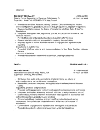 statement
TAX AUDIT SPECIALIST 11/1989-06/1991
State of Florida, Department of Revenue, Tallahassee, FL 40 hours per week
Supervisor: Mark Zych, (859) 488-2576, May Contact
• Worked with the State Assistant Attorney General’s Office to identity and resolve
inconsistent positions, procedures, or issues through regulations, litigation or legislation
• Reviewed audits to measure the degree of compliance with State Sales & Use Tax
Regulations
• Interpreted and applied laws, regulations, policies, and procedures to Sales & Use
Tax Audit Reviews
• Provided technical and procedural guidance to auditors after Reviews
• Disseminated information as appropriate for resolving disputed cases
• Prepared reports to include a Written Decision to taxpayers and representatives
regarding
the outcome of Audit Review
• Presented briefings, reports and recommendations to the State Assistant Attorney
General
in support of decisions
• Worked independently, with minimal supervision, under tight deadlines
•
PAGE 6 REGINA JONES HILL
REVENUE AGENT 01/1987-09/1989
Internal Revenue Service (IRS), Atlanta, GA 40 hours per week
Supervisor: Jim Kelly, May Contact
• Conducted field audits and examinations of federal income tax returns of
sole proprietorships, partnerships and corporations
• Researched, analyzed, interpreted and applied federal tax laws (Internal Revenue
Code),
regulations, practices and procedures
• Prepared working papers and verified reports against source documents and records
• Interpreted and applied accounting and audit principles to assignments (tax returns)
• Examined documents to determine if information was supported in accordance with
pertinent laws policies, procedures, and practices
• Communicated legal, regulatory, and technical financial subjects with senior
management through both oral presentations and written reports in support of
audit results
• Conferred with taxpayer and/or representative with regards to audit results
• Worked independently, with minimal supervision, under tight deadlines
 