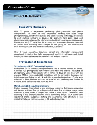 Stuart K. Roberts


     Executive Summar y
Over 32 years of experience performing photogrammetric and photo-
interpretation. 16 years of field experience working with close range
photogrammetry, construction survey, and laser scanning technology. Continues
to work multiple software to develop 3D geometry from point cloud and
photogrammetric data used for interference checking in engineering design work.
Review and verify 3rd party data for accuracy and scope completeness. Selected
to present laser scanning methodologies to peer group at Leica International
User meeting in 2006 and 2008 in San Ramon, California.

Over 6 years supporting document control and information management
department, including the daily management, archiving, retrieving and digital
imaging of client and vendor documents for oil and gas projects.

     Pr ofessional Experience
Texas Surveys / EDG Consulting Engineers
Participated as a contract photogrammetrist on a turbine located in Brunei.
Collected 120 photographs from outside and inside the turbine. Analyzed all
photography using PhotoModeler 2011 within 10 days of collection with the
average RMS of 1 mm. As built 20 pigtail lines with the connecting flanges as per
initial scope and follow on with 4 and 6 inch gas distribution lines. Points were
collected in PhotoModeler exported to AutoCad and modeling was finished in
Cyclone. Final deliverable was AutoCad 2010.

Marathon / EDG Consulting Engineers
Project manager / team lead to add additional imagery a Petroleum processing
unit located at Punta Europa in Equatorial Guinea. The additional imagery was
collected in new areas of scope and before / after details. Conducted new
scanning of two offshore platforms with a connecting bridge. 500+ scans were
registered onsite. Supported drafting and engineering with Structural / Pipe
modeling that were not represented in 2D as-built drawings.




                                                                             Page 1
 