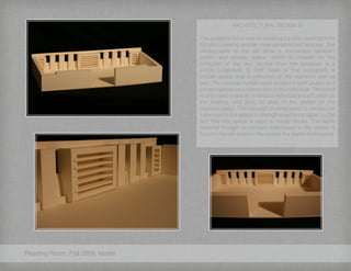 Reading Room, Fall 2009, Model
ARCHITECTURAL DESIGN III
This project’s focus was on creating a public reading room
but also creating smaller more personalized spaces. The
photographs to the left show a connection between
public and private space, which is created by the
reflection of the two. Across from the entrance is a
public bookshelf, to both sides of that bookshelf, is
private space that is reflected on the opposite wall as
well. The concept is that wood is used in both public and
private spaces as a connection to the individual. The wood
is only used where an individual will experience it, such as
the seating, and floor, as seen in the sketch on the
opposite page. This concept of using wood to connect an
individual to the space is strengthened once again by the
fact that this space is used to house books. The same
material thought to connect individuals to the space is
found in the attraction to the space, the books themselves.
 