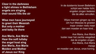 Clear in the darkness
                                 In de duisternis boven Betlehem
a light shines in Bethlehem                schijnt een helder licht,
angels are singing                       engelen zingen liederen
their sound fills the air                   die de alles vervullen.

Wise men have journeyed             Wijze mannen gingen op reis
to greet their Messiah                om hun Messias te groeten
But only a mother                        maar vinden niets meer
and baby lie there                dan een moeder en haar kind...

                                             Ave Maria, Ave Maria
Ave Maria, Ave Maria             luister naar het zachte wiegelied
Hear the soft lullaby                      dat de engelen zingen.
the angel host sing                          Ave Maria, Ave Maria
Ave Maria, Ave Maria                                        meisje
Maiden and Mother             en moeder van Jezus, onze koning.
of Jesus our King
 