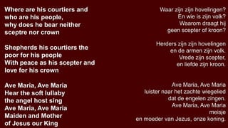 Where are his courtiers and              Waar zijn zijn hovelingen?
who are his people,                            En wie is zijn volk?
why does he bear neither                        Waarom draagt hij
sceptre nor crown                          geen scepter of kroon?

                                        Herders zijn zijn hovelingen
Shepherds his courtiers the                  en de armen zijn volk.
poor for his people                             Vrede zijn scepter,
With peace as his scepter and                  en liefde zijn kroon.
love for his crown

Ave Maria, Ave Maria                           Ave Maria, Ave Maria
Hear the soft lullaby              luister naar het zachte wiegelied
the angel host sing                          dat de engelen zingen.
                                               Ave Maria, Ave Maria
Ave Maria, Ave Maria
                                                              meisje
Maiden and Mother               en moeder van Jezus, onze koning.
of Jesus our King
 