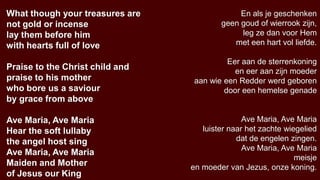 What though your treasures are                En als je geschenken
not gold or incense                      geen goud of wierrook zijn,
lay them before him                           leg ze dan voor Hem
with hearts full of love                    met een hart vol liefde.

                                           Eer aan de sterrenkoning
Praise to the Christ child and               en eer aan zijn moeder
praise to his mother              aan wie een Redder werd geboren
who bore us a saviour                     door een hemelse genade
by grace from above

Ave Maria, Ave Maria                            Ave Maria, Ave Maria
Hear the soft lullaby               luister naar het zachte wiegelied
the angel host sing                           dat de engelen zingen.
                                                Ave Maria, Ave Maria
Ave Maria, Ave Maria
                                                               meisje
Maiden and Mother                en moeder van Jezus, onze koning.
of Jesus our King
 