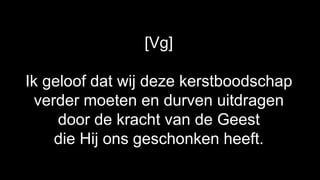 [Vg]

Ik geloof dat wij deze kerstboodschap
  verder moeten en durven uitdragen
     door de kracht van de Geest
     die Hij ons geschonken heeft.
 