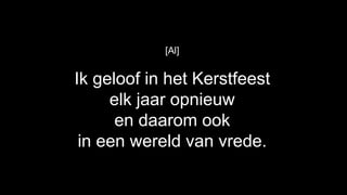 [Al]


Ik geloof in het Kerstfeest
     elk jaar opnieuw
      en daarom ook
 in een wereld van vrede.
 