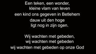 Een teken, een wonder,
        kleine vlam van leven
 een kind ons gegeven in Betlehem
         dauw uit den hoge
         ligt nog in zijn ogen.

       Wij wachten met gebeden,
        wij wachten met gebeden
wij wachten met gebeden op onze God
 