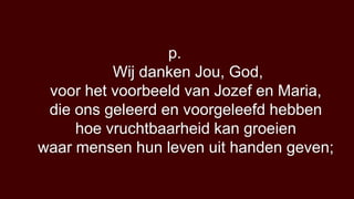p.
          Wij danken Jou, God,
 voor het voorbeeld van Jozef en Maria,
 die ons geleerd en voorgeleefd hebben
     hoe vruchtbaarheid kan groeien
waar mensen hun leven uit handen geven;
 