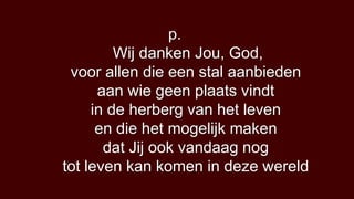 p.
         Wij danken Jou, God,
 voor allen die een stal aanbieden
      aan wie geen plaats vindt
     in de herberg van het leven
      en die het mogelijk maken
       dat Jij ook vandaag nog
tot leven kan komen in deze wereld
 