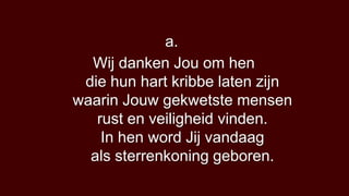 a.
  Wij danken Jou om hen
 die hun hart kribbe laten zijn
waarin Jouw gekwetste mensen
   rust en veiligheid vinden.
    In hen word Jij vandaag
  als sterrenkoning geboren.
 