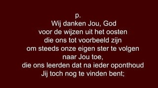 p.
           Wij danken Jou, God
     voor de wijzen uit het oosten
       die ons tot voorbeeld zijn
 om steeds onze eigen ster te volgen
               naar Jou toe,
die ons leerden dat na ieder oponthoud
      Jij toch nog te vinden bent;
 
