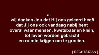 a.
wij danken Jou dat Hij ons geleerd heeft
   dat Jij ons ook vandaag nabij bent
overal waar mensen, kwetsbaar en klein,
       tot leven worden gebracht
    en ruimte krijgen om te groeien.

                             [ RECHTSTAAN ]
 