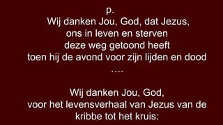 p.
    Wij danken Jou, God, dat Jezus,
          ons in leven en sterven
         deze weg getoond heeft
toen hij de avond voor zijn lijden en dood
                     ….

          Wij danken Jou, God,
voor het levensverhaal van Jezus van de
           kribbe tot het kruis:
 