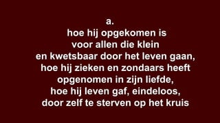 a.
      hoe hij opgekomen is
        voor allen die klein
en kwetsbaar door het leven gaan,
 hoe hij zieken en zondaars heeft
    opgenomen in zijn liefde,
   hoe hij leven gaf, eindeloos,
 door zelf te sterven op het kruis
 