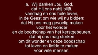 a. Wij danken Jou, God,
           dat Hij ons nabij blijft,
       vandaag en ons hele leven,
   in de Geest om wie wij nu bidden:
    dat Hij ons mag gevoelig maken
              voor het wonder
en de boodschap van het kerstgebeuren,
         dat hij ons mag sterken
   om dit wonder en deze boodschap
       tot leven en liefde te maken
             voor vele mensen.
 