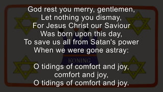 God rest you merry, gentlemen,
     Let nothing you dismay,
  For Jesus Christ our Saviour
     Was born upon this day,
To save us all from Satan's power
   When we were gone astray:

  O tidings of comfort and joy,
         comfort and joy,
  O tidings of comfort and joy.
 