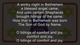 A wintry night in Bethlehem
     a blessed angel came;
  And unto certain Shepherds
  brought tidings of the same:
How that in Bethlehem was born
   The Son of God by Name.

  O tidings of comfort and joy,
         comfort and joy,
  O tidings of comfort and joy.
 