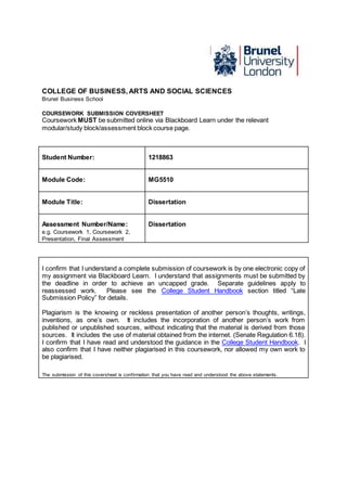 COLLEGE OF BUSINESS, ARTS AND SOCIAL SCIENCES
Brunel Business School
COURSEWORK SUBMISSION COVERSHEET
Coursework MUST be submitted online via Blackboard Learn under the relevant
modular/study block/assessment block course page.
Student Number: 1218863
Module Code: MG5510
Module Title: Dissertation
Assessment Number/Name:
e.g. Coursework 1, Coursework 2,
Presentation, Final Assessment
Dissertation
I confirm that I understand a complete submission of coursework is by one electronic copy of
my assignment via Blackboard Learn. I understand that assignments must be submitted by
the deadline in order to achieve an uncapped grade. Separate guidelines apply to
reassessed work. Please see the College Student Handbook section titled “Late
Submission Policy” for details.
Plagiarism is the knowing or reckless presentation of another person’s thoughts, writings,
inventions, as one’s own. It includes the incorporation of another person’s work from
published or unpublished sources, without indicating that the material is derived from those
sources. It includes the use of material obtained from the internet. (Senate Regulation 6.18).
I confirm that I have read and understood the guidance in the College Student Handbook. I
also confirm that I have neither plagiarised in this coursework, nor allowed my own work to
be plagiarised.
The submission of this coversheet is confirmation that you have read and understood the above statements.
 