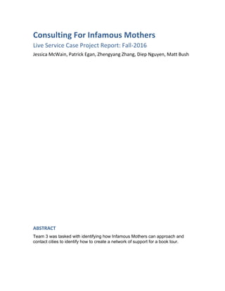 Consulting For Infamous Mothers
Live Service Case Project Report: Fall-2016
Jessica McWain, Patrick Egan, Zhengyang Zhang, Diep Nguyen, Matt Bush
ABSTRACT
Team 3 was tasked with identifying how Infamous Mothers can approach and
contact cities to identify how to create a network of support for a book tour.
 