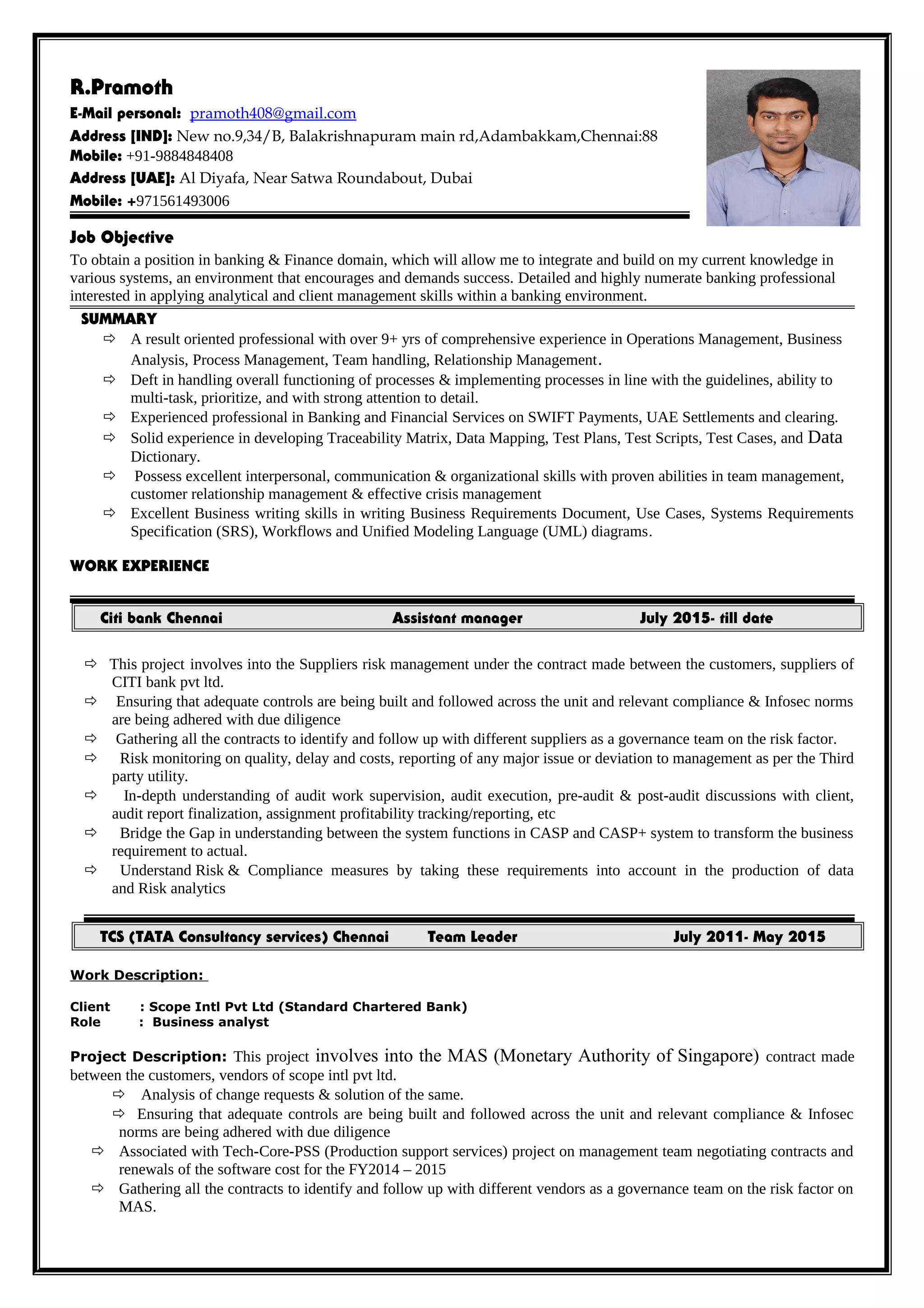 R.Pramoth
E-Mail personal: pramoth408@gmail.com
Address [IND]: New no.9,34/B, Balakrishnapuram main rd,Adambakkam,Chennai:88
Mobile: +91-9884848408
Address [UAE]: Al Diyafa, Near Satwa Roundabout, Dubai
Mobile: +971561493006
Job Objective
To obtain a position in banking & Finance domain, which will allow me to integrate and build on my current knowledge in
various systems, an environment that encourages and demands success. Detailed and highly numerate banking professional
interested in applying analytical and client management skills within a banking environment.
SUMMARY
 A result oriented professional with over 9+ yrs of comprehensive experience in Operations Management, Business
Analysis, Process Management, Team handling, Relationship Management.
 Deft in handling overall functioning of processes & implementing processes in line with the guidelines, ability to
multi-task, prioritize, and with strong attention to detail.
 Experienced professional in Banking and Financial Services on SWIFT Payments, UAE Settlements and clearing.
 Solid experience in developing Traceability Matrix, Data Mapping, Test Plans, Test Scripts, Test Cases, and Data
Dictionary.
 Possess excellent interpersonal, communication & organizational skills with proven abilities in team management,
customer relationship management & effective crisis management
 Excellent Business writing skills in writing Business Requirements Document, Use Cases, Systems Requirements
Specification (SRS), Workflows and Unified Modeling Language (UML) diagrams.
WORK EXPERIENCE
Citi bank Chennai Assistant manager July 2015- till date
 This project involves into the Suppliers risk management under the contract made between the customers, suppliers of
CITI bank pvt ltd.
 Ensuring that adequate controls are being built and followed across the unit and relevant compliance & Infosec norms
are being adhered with due diligence
 Gathering all the contracts to identify and follow up with different suppliers as a governance team on the risk factor.
 Risk monitoring on quality, delay and costs, reporting of any major issue or deviation to management as per the Third
party utility.
 In-depth understanding of audit work supervision, audit execution, pre-audit & post-audit discussions with client,
audit report finalization, assignment profitability tracking/reporting, etc
 Bridge the Gap in understanding between the system functions in CASP and CASP+ system to transform the business
requirement to actual.
 Understand Risk & Compliance measures by taking these requirements into account in the production of data
and Risk analytics
TCS (TATA Consultancy services) Chennai Team Leader July 2011- May 2015
Work Description:
Client : Scope Intl Pvt Ltd (Standard Chartered Bank)
Role : Business analyst
Project Description: This project involves into the MAS (Monetary Authority of Singapore) contract made
between the customers, vendors of scope intl pvt ltd.
 Analysis of change requests & solution of the same.
 Ensuring that adequate controls are being built and followed across the unit and relevant compliance & Infosec
norms are being adhered with due diligence
 Associated with Tech-Core-PSS (Production support services) project on management team negotiating contracts and
renewals of the software cost for the FY2014 – 2015
 Gathering all the contracts to identify and follow up with different vendors as a governance team on the risk factor on
MAS.
 