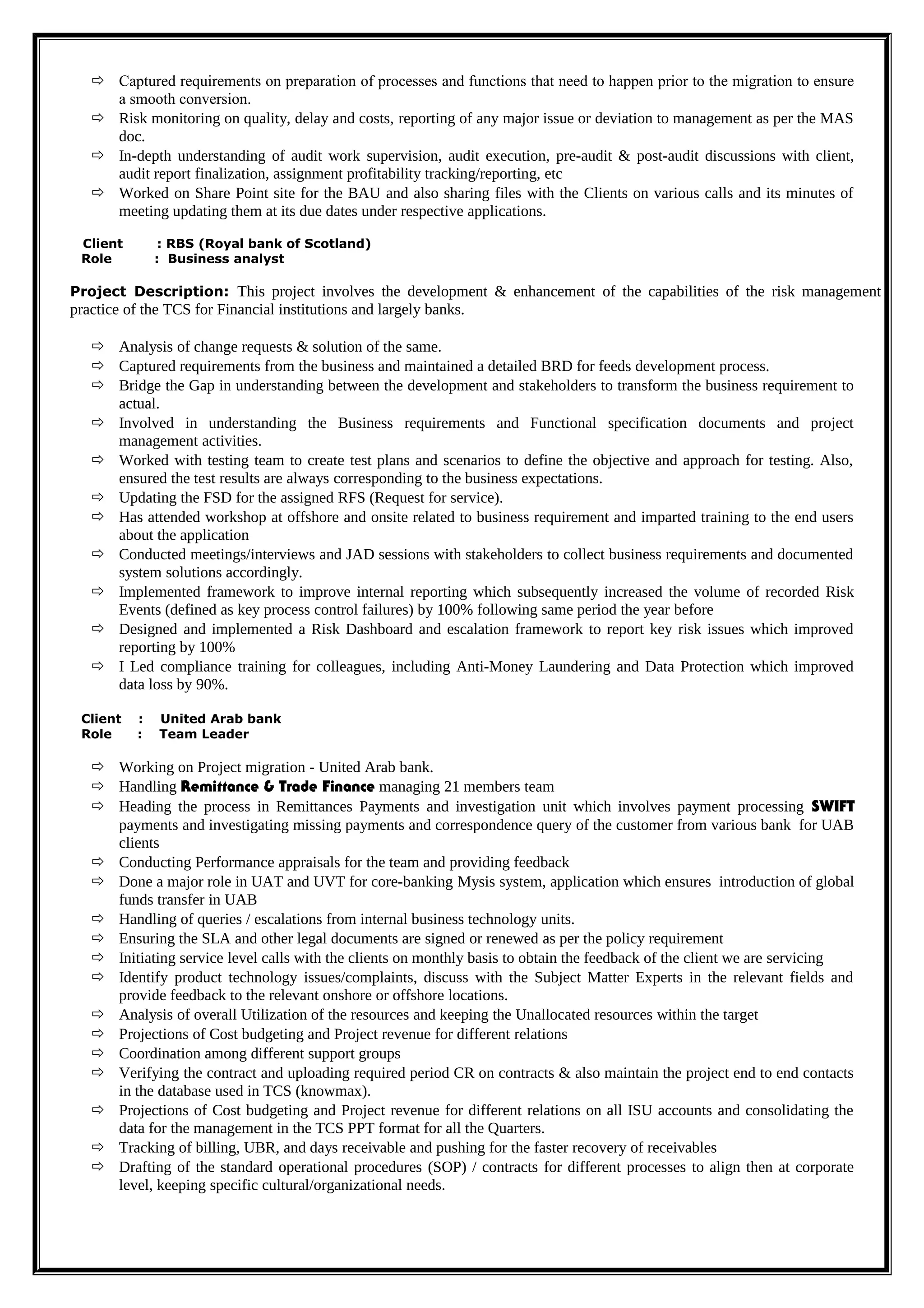  Captured requirements on preparation of processes and functions that need to happen prior to the migration to ensure
a smooth conversion.
 Risk monitoring on quality, delay and costs, reporting of any major issue or deviation to management as per the MAS
doc.
 In-depth understanding of audit work supervision, audit execution, pre-audit & post-audit discussions with client,
audit report finalization, assignment profitability tracking/reporting, etc
 Worked on Share Point site for the BAU and also sharing files with the Clients on various calls and its minutes of
meeting updating them at its due dates under respective applications.
Client : RBS (Royal bank of Scotland)
Role : Business analyst
Project Description: This project involves the development & enhancement of the capabilities of the risk management
practice of the TCS for Financial institutions and largely banks.
 Analysis of change requests & solution of the same.
 Captured requirements from the business and maintained a detailed BRD for feeds development process.
 Bridge the Gap in understanding between the development and stakeholders to transform the business requirement to
actual.
 Involved in understanding the Business requirements and Functional specification documents and project
management activities.
 Worked with testing team to create test plans and scenarios to define the objective and approach for testing. Also,
ensured the test results are always corresponding to the business expectations.
 Updating the FSD for the assigned RFS (Request for service).
 Has attended workshop at offshore and onsite related to business requirement and imparted training to the end users
about the application
 Conducted meetings/interviews and JAD sessions with stakeholders to collect business requirements and documented
system solutions accordingly.
 Implemented framework to improve internal reporting which subsequently increased the volume of recorded Risk
Events (defined as key process control failures) by 100% following same period the year before
 Designed and implemented a Risk Dashboard and escalation framework to report key risk issues which improved
reporting by 100%
 I Led compliance training for colleagues, including Anti-Money Laundering and Data Protection which improved
data loss by 90%.
Client : United Arab bank
Role : Team Leader
 Working on Project migration - United Arab bank.
 Handling Remittance & Trade Finance managing 21 members team
 Heading the process in Remittances Payments and investigation unit which involves payment processing SWIFT
payments and investigating missing payments and correspondence query of the customer from various bank for UAB
clients
 Conducting Performance appraisals for the team and providing feedback
 Done a major role in UAT and UVT for core-banking Mysis system, application which ensures introduction of global
funds transfer in UAB
 Handling of queries / escalations from internal business technology units.
 Ensuring the SLA and other legal documents are signed or renewed as per the policy requirement
 Initiating service level calls with the clients on monthly basis to obtain the feedback of the client we are servicing
 Identify product technology issues/complaints, discuss with the Subject Matter Experts in the relevant fields and
provide feedback to the relevant onshore or offshore locations.
 Analysis of overall Utilization of the resources and keeping the Unallocated resources within the target
 Projections of Cost budgeting and Project revenue for different relations
 Coordination among different support groups
 Verifying the contract and uploading required period CR on contracts & also maintain the project end to end contacts
in the database used in TCS (knowmax).
 Projections of Cost budgeting and Project revenue for different relations on all ISU accounts and consolidating the
data for the management in the TCS PPT format for all the Quarters.
 Tracking of billing, UBR, and days receivable and pushing for the faster recovery of receivables
 Drafting of the standard operational procedures (SOP) / contracts for different processes to align then at corporate
level, keeping specific cultural/organizational needs.
 