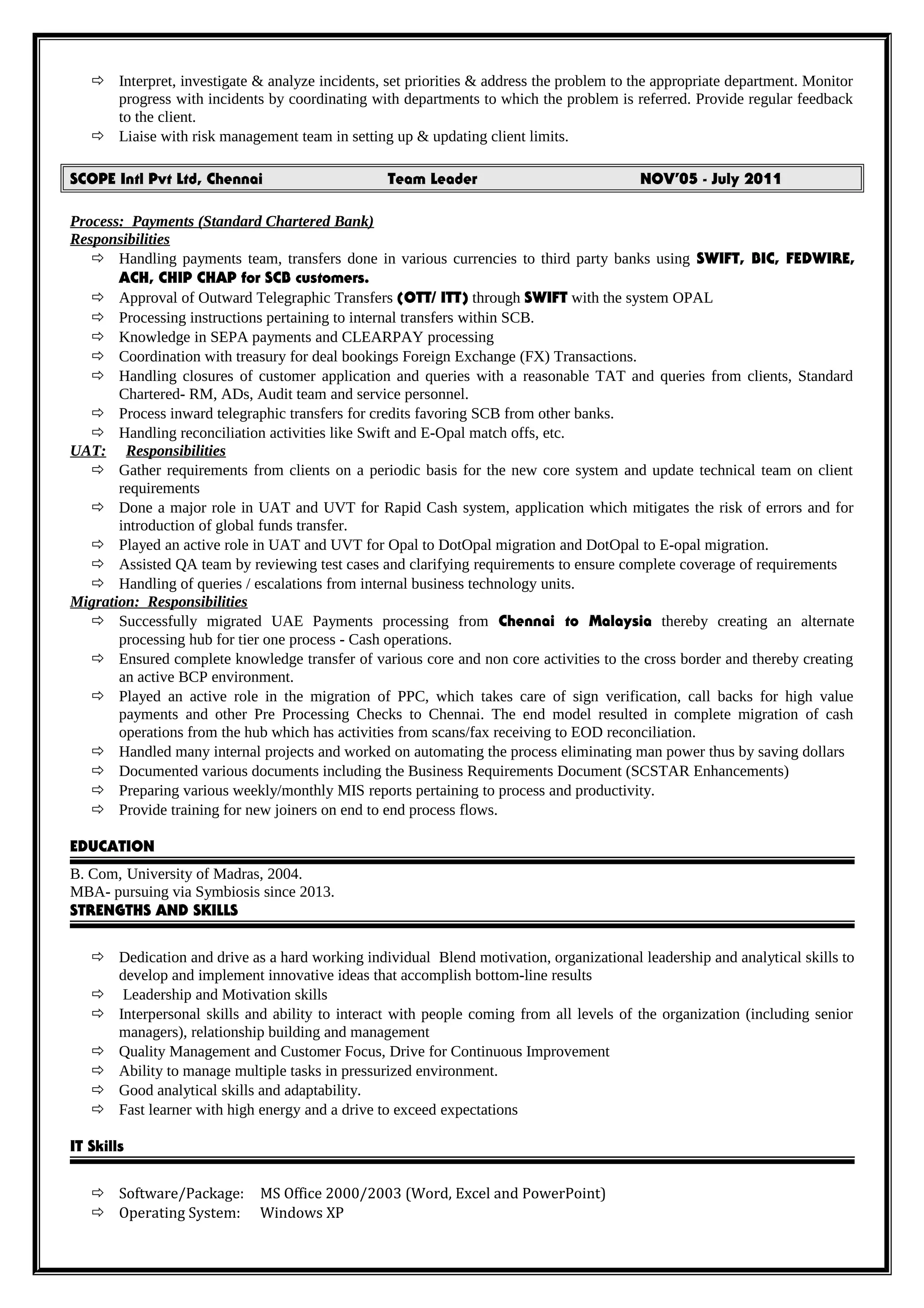  Interpret, investigate & analyze incidents, set priorities & address the problem to the appropriate department. Monitor
progress with incidents by coordinating with departments to which the problem is referred. Provide regular feedback
to the client.
 Liaise with risk management team in setting up & updating client limits.
SCOPE Intl Pvt Ltd, Chennai Team Leader NOV’05 - July 2011
Process: Payments (Standard Chartered Bank)
Responsibilities
 Handling payments team, transfers done in various currencies to third party banks using SWIFT, BIC, FEDWIRE,
ACH, CHIP CHAP for SCB customers.
 Approval of Outward Telegraphic Transfers (OTT/ ITT) through SWIFT with the system OPAL
 Processing instructions pertaining to internal transfers within SCB.
 Knowledge in SEPA payments and CLEARPAY processing
 Coordination with treasury for deal bookings Foreign Exchange (FX) Transactions.
 Handling closures of customer application and queries with a reasonable TAT and queries from clients, Standard
Chartered- RM, ADs, Audit team and service personnel.
 Process inward telegraphic transfers for credits favoring SCB from other banks.
 Handling reconciliation activities like Swift and E-Opal match offs, etc.
UAT: Responsibilities
 Gather requirements from clients on a periodic basis for the new core system and update technical team on client
requirements
 Done a major role in UAT and UVT for Rapid Cash system, application which mitigates the risk of errors and for
introduction of global funds transfer.
 Played an active role in UAT and UVT for Opal to DotOpal migration and DotOpal to E-opal migration.
 Assisted QA team by reviewing test cases and clarifying requirements to ensure complete coverage of requirements
 Handling of queries / escalations from internal business technology units.
Migration: Responsibilities
 Successfully migrated UAE Payments processing from Chennai to Malaysia thereby creating an alternate
processing hub for tier one process - Cash operations.
 Ensured complete knowledge transfer of various core and non core activities to the cross border and thereby creating
an active BCP environment.
 Played an active role in the migration of PPC, which takes care of sign verification, call backs for high value
payments and other Pre Processing Checks to Chennai. The end model resulted in complete migration of cash
operations from the hub which has activities from scans/fax receiving to EOD reconciliation.
 Handled many internal projects and worked on automating the process eliminating man power thus by saving dollars
 Documented various documents including the Business Requirements Document (SCSTAR Enhancements)
 Preparing various weekly/monthly MIS reports pertaining to process and productivity.
 Provide training for new joiners on end to end process flows.
EDUCATION
B. Com, University of Madras, 2004.
MBA- pursuing via Symbiosis since 2013.
STRENGTHS AND SKILLS
 Dedication and drive as a hard working individual Blend motivation, organizational leadership and analytical skills to
develop and implement innovative ideas that accomplish bottom-line results
 Leadership and Motivation skills
 Interpersonal skills and ability to interact with people coming from all levels of the organization (including senior
managers), relationship building and management
 Quality Management and Customer Focus, Drive for Continuous Improvement
 Ability to manage multiple tasks in pressurized environment.
 Good analytical skills and adaptability.
 Fast learner with high energy and a drive to exceed expectations
IT Skills
 Software/Package: MS Office 2000/2003 (Word, Excel and PowerPoint)
 Operating System: Windows XP
 