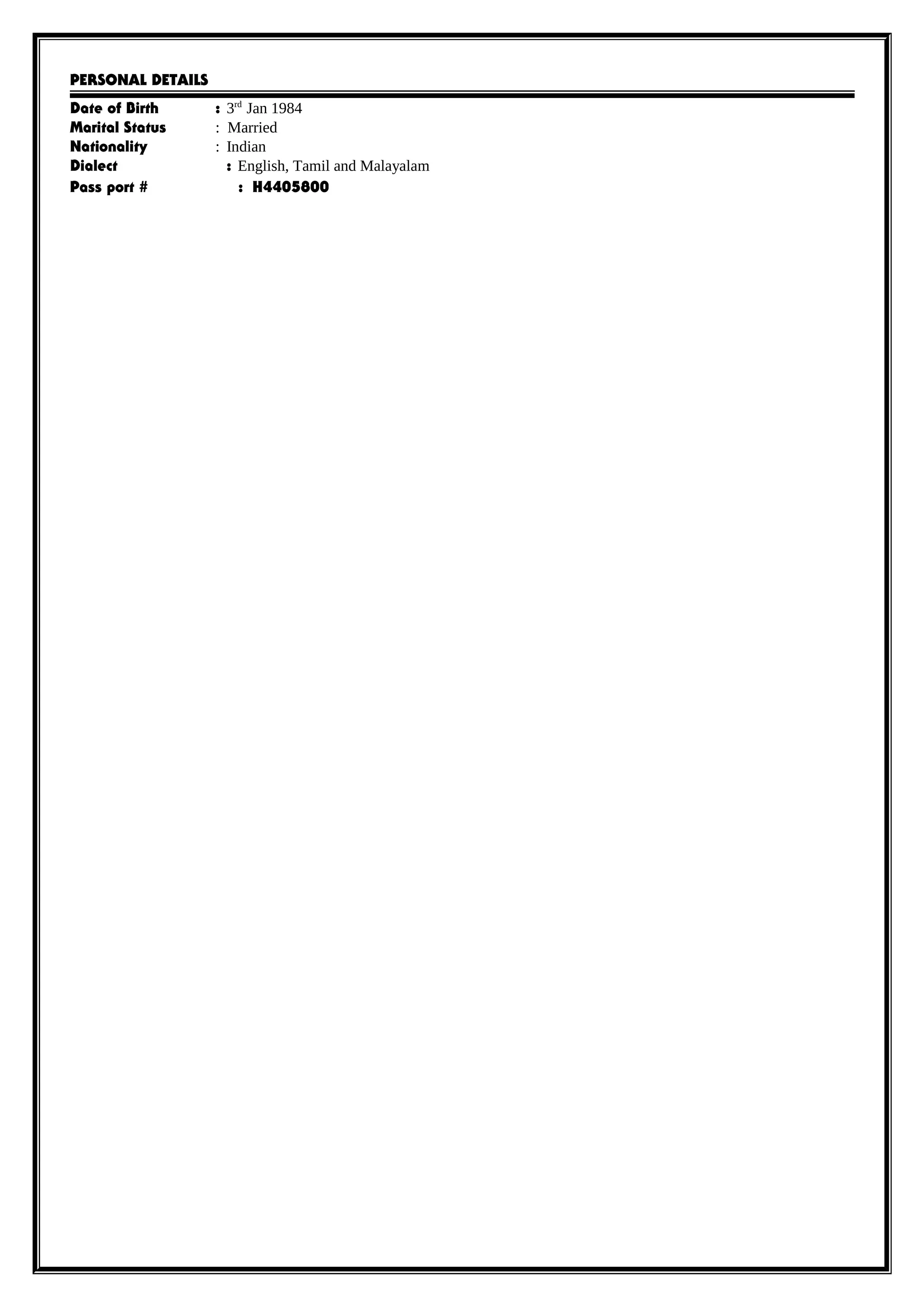 PERSONAL DETAILS
Date of Birth : 3rd
Jan 1984
Marital Status : Married
Nationality : Indian
Dialect : English, Tamil and Malayalam
Pass port # : H4405800
 