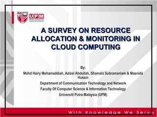 A SURVEY ON RESOURCE
ALLOCATION & MONITORING IN
CLOUD COMPUTING
By:
Mohd Hairy Mohamaddiah, Azizol Abdullah, Shamala Subramaniam & Masnida
Hussin
Department of Communication Technology and Network
Faculty Of Computer Science & Information Technology
Universiti Putra Malaysia (UPM)

 