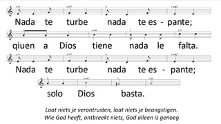 Nada te turbe, nada te espante:
quien a Dios tienne nada te falta
Nada te turbe, nada te espante:
só lo Dios basta.
Niets zal je deren,
niets je benauwen.
Als je God zoekt, zal niets je ontbreken.
Niets zal je deren, niets je benauwen.
Heb genoeg aan God.
(Theresia van Avilla / Taizé)
 