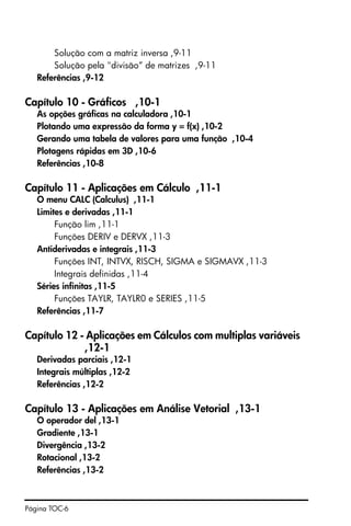 Página TOC-6
Solução com a matriz inversa ,9-11
Solução pela "divisão” de matrizes ,9-11
Referências ,9-12
Capítulo 10 - Gráficos ,10-1
As opções gráficas na calculadora ,10-1
Plotando uma expressão da forma y = f(x) ,10-2
Gerando uma tabela de valores para uma função ,10-4
Plotagens rápidas em 3D ,10-6
Referências ,10-8
Capítulo 11 - Aplicações em Cálculo ,11-1
O menu CALC (Calculus) ,11-1
Limites e derivadas ,11-1
Função lim ,11-1
Funções DERIV e DERVX ,11-3
Antiderivadas e integrais ,11-3
Funções INT, INTVX, RISCH, SIGMA e SIGMAVX ,11-3
Integrais definidas ,11-4
Séries infinitas ,11-5
Funções TAYLR, TAYLR0 e SERIES ,11-5
Referências ,11-7
Capítulo 12 - Aplicações em Cálculos com multiplas variáveis
,12-1
Derivadas parciais ,12-1
Integrais múltiplas ,12-2
Referências ,12-2
Capítulo 13 - Aplicações em Análise Vetorial ,13-1
O operador del ,13-1
Gradiente ,13-1
Divergência ,13-2
Rotacional ,13-2
Referências ,13-2
 