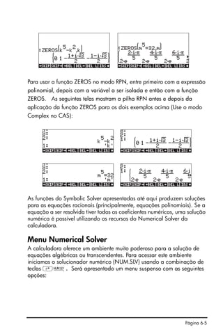 Página 6-5
Para usar a função ZEROS no modo RPN, entre primeiro com a expressão
polinomial, depois com a variável a ser isolada e então com a função
ZEROS. As seguintes telas mostram a pilha RPN antes e depois da
aplicação da função ZEROS para os dois exemplos acima (Use o modo
Complex no CAS):
As funções do Symbolic Solver apresentadas até aqui produzem soluções
para as equações racionais (principalmente, equações polinomiais). Se a
equação a ser resolvida tiver todos os coeficientes numéricos, uma solução
numérica é possível utilizando os recursos do Numerical Solver da
calculadora.
Menu Numerical Solver
A calculadora oferece um ambiente muito poderoso para a solução de
equações algébricas ou transcendentes. Para acessar este ambiente
iniciamos o solucionador numérico (NUM.SLV) usando a combinação de
teclas ‚Ï. Será apresentado um menu suspenso com as seguintes
opções:
 