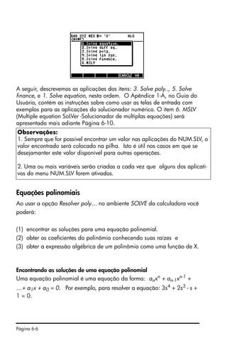 Página 6-6
A seguir, descrevemos as aplicações dos itens: 3. Solve poly.., 5. Solve
finance, e 1. Solve equation, nesta ordem. O Apêndice 1-A, no Guia do
Usuário, contém as instruções sobre como usar as telas de entrada com
exemplos para as aplicações do solucionador numérico. O item 6. MSLV
(Multiple equation SoLVer -Solucionador de múltiplas equações) será
apresentado mais adiante Página 6-10.
Equações polinomiais
Ao usar a opção Resolver poly… no ambiente SOLVE da calculadora você
poderá:
(1) encontrar as soluções para uma equação polinomial.
(2) obter os coeficientes do polinômio conhecendo suas raízes e
(3) obter a expressão algébrica de um polinômio como uma função de X.
Encontrando as soluções de uma equação polinomial
Uma equação polinomial é uma equação da forma: anxn + an-1xn-1 +
…+ a1x + a0 = 0. Por exemplo, para resolver a equação: 3s4 + 2s3 - s +
1 = 0.
Observações:
1. Sempre que for possível encontrar um valor nas aplicações do NUM.SLV, o
valor encontrado será colocado na pilha. Isto é útil nos casos em que se
desejamanter este valor disponível para outras operações.
2. Uma ou mais variáveis serão criadas a cada vez que alguns dos aplicati-
vos do menu NUM.SLV forem ativados.
 