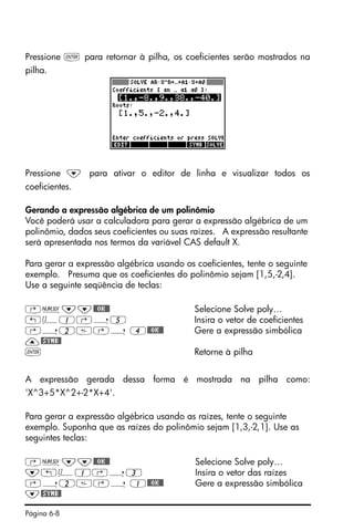 Página 6-8
Pressione ` para retornar à pilha, os coeficientes serão mostrados na
pilha.
Pressione ˜ para ativar o editor de linha e visualizar todos os
coeficientes.
Gerando a expressão algébrica de um polinômio
Você poderá usar a calculadora para gerar a expressão algébrica de um
polinômio, dados seus coeficientes ou suas raízes. A expressão resultante
será apresentada nos termos da variável CAS default X.
Para gerar a expressão algébrica usando os coeficientes, tente o seguinte
exemplo. Presuma que os coeficientes do polinômio sejam [1,5,-2,4].
Use a seguinte seqüência de teclas:
‚Ï˜˜@@OK@@ Selecione Solve poly…
„Ô1‚í5 Insira o vetor de coeficientes
‚í2‚í 4@@OK@@ Gere a expressão simbólica
—@SYMB@
` Retorne à pilha
A expressão gerada dessa forma é mostrada na pilha como:
'X^3+5*X^2+-2*X+4'.
Para gerar a expressão algébrica usando as raízes, tente o seguinte
exemplo. Suponha que as raízes do polinômio sejam [1,3,-2,1]. Use as
seguintes teclas:
‚Ï˜˜@@OK@@ Selecione Solve poly…
˜„Ô1‚í3 Insira o vetor das raízes
‚í2‚í 1@@OK@@ Gere a expressão simbólica
˜@SYMB@
 