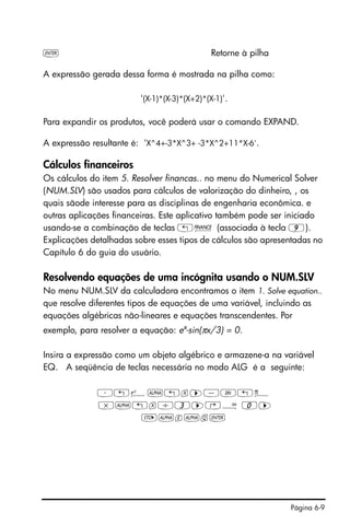Página 6-9
` Retorne à pilha
A expressão gerada dessa forma é mostrada na pilha como:
'(X-1)*(X-3)*(X+2)*(X-1)'.
Para expandir os produtos, você poderá usar o comando EXPAND.
A expressão resultante é: 'X^4+-3*X^3+ -3*X^2+11*X-6'.
Cálculos financeiros
Os cálculos do item 5. Resolver financas.. no menu do Numerical Solver
(NUM.SLV) são usados para cálculos de valorização do dinheiro, , os
quais sãode interesse para as disciplinas de engenharia econômica. e
outras aplicações financeiras. Este aplicativo também pode ser iniciado
usando-se a combinação de teclas „Ò (associada à tecla 9).
Explicações detalhadas sobre esses tipos de cálculos são apresentadas no
Capítulo 6 do guia do usuário.
Resolvendo equações de uma incógnita usando o NUM.SLV
No menu NUM.SLV da calculadora encontramos o item 1. Solve equation..
que resolve diferentes tipos de equações de uma variável, incluindo as
equações algébricas não-lineares e equações transcendentes. Por
exemplo, para resolver a equação: ex
-sin(πx/3) = 0.
Insira a expressão como um objeto algébrico e armazene-a na variável
EQ. A seqüência de teclas necessária no modo ALG é a seguinte:
³„¸~„x™-S„ì
*~„x/3™‚Å 0™
K~e~q`
 
