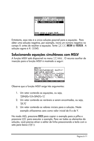 Página 6-11
Entretanto, essa não é a única solução possível para a equação. Para
obter uma solução negativa, por exemplo, insira um número negativo no
campo X: antes de resolver a equação. Tente 3@@@OK@@˜@SOLVE@. A
solução agora é X: -3.045.
Solucionando equações simultâneas com MSLV
A função MSLV está disponível no menu ‚Ï. O recurso auxiliar de
inserção para a função MSLV é mostrado a seguir:
Observe que a função MSLV exige três argumentos:
1. Um vetor contendo as equações, ou seja,
‘[SIN(X)+Y,X+SIN(Y)=1]’
2. Um vetor contendo as variáveis a serem encontradas, ou seja,
‘[X,Y]’
3. Um vetor contendo os valores iniciais para a solução. Neste
exemplo utilizaremos zero como valor inicial de X e de Y.
No modo ALG, pressione @ECHO para copiar o exemplo para a pilha e
pressione ` para executar o exemplo. Para ver todos os elementos da
solução, você precisa ativar o editor de linha pressionando a tecla com a
seta para baixo (˜):
 