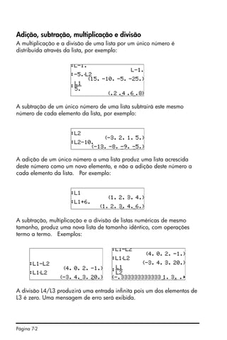 Página 7-2
Adição, subtração, multiplicação e divisão
A multiplicação e a divisão de uma lista por um único número é
distribuída através da lista, por exemplo:
A subtração de um único número de uma lista subtrairá este mesmo
número de cada elemento da lista, por exemplo:
A adição de um único número a uma lista produz uma lista acrescida
deste número como um novo elemento, e não a adição deste número a
cada elemento da lista. Por exemplo:
A subtração, multiplicação e a divisão de listas numéricas de mesmo
tamanho, produz uma nova lista de tamanho idêntico, com operações
termo a termo. Exemplos:
A divisão L4/L3 produzirá uma entrada infinita pois um dos elementos de
L3 é zero. Uma mensagem de erro será exibida.
 