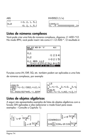 Página 7-4
ABS INVERSO (1/x)
Listas de números complexos
Você pode criar uma lista de números complexos, digamos, L1 ADD i*L2.
No modo RPN, você pode inserir isto como L1 i L2 ADD *. O resultado é:
Funções como LN, EXP, SQ, etc. também podem ser aplicadas a uma lista
de números complexos, por exemplo
Listas de objetos algébricos
A seguir são apresentados exemplos de listas de objetos algébricos com a
função SIN aplicadas a elas (selecionar o modo Exact para esses
exemplos – Consulte o Capítulo 1):
 