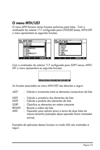 Página 7-5
O menu MTH/LIST
O menu MTH fornece várias funções exclusivas para listas. Com o
sinalizador do sistema 117 configurado para CHOOSE boxes, MTH/LIST
o menu apresentará as seguintes funções:
Com o sinalizador do sistema 117 configurado para SOFT menus, MTH/
LIST o menu apresentará as seguintes funções:
As funções associadas ao menu MTH/LIST são descritas a seguir:
∆LIST : Calcula o incremento entre os elementos consecutivos da lista
ΣLIST : Calcula o somatório dos elementos da lista
ΠLIST : Calcula o produto dos elementos da lista
SORT : Classifica os elementos em ordem crescente
REVLIST : Reverte a ordem da lista
ADD : Operador para adição termo a termo de duas listas do
mesmo tamanho (exemplos desse operador foram mostrados
acima).
Exemplos de aplicação dessas funções no modo ALG são mostrados a
seguir.
 
