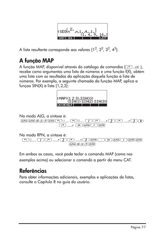Página 7-7
A lista resultante corresponde aos valores {12
, 22
, 32
, 42
}.
A função MAP
A função MAP, disponível através do catálogo de comandos (‚N),
recebe como argumentos uma lista de números e uma função f(X), obtém
uma lista com os resultados da aplicação daquela função à lista de
números. Por exemplo, a seguinte chamada da função MAP, aplica a
funçao SIN(X) à lista {1,2,3}:
No modo ALG, a sintaxe é:
~~map~!Ü!ä1@í2@í3™
@í S~X`
No modo RPN, a sintaxe é:
!ä1@í2@í3`³S~X`~
~map`
Em ambos os casos, você pode teclar o comando MAP (como nos
exemplos acima) ou selecionar o comando a partir do menu CAT.
Referências
Para obter informações adicionais, exemplos e aplicações de listas,
consulte o Capítulo 8 no guia do usuário.
 