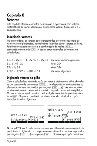 Página 8-1
Capítulo 8
Vetores
Este capítulo oferece exemplos de inserção e operações com vetores
matemáticos de vários elementos, assim como vetores físicos de 2 e 3
componentes.
Inserindo vetores
Na calculadora, os vetores são representados por uma seqüência de
números entre parênteses, normalmente inseridos como vetores de linha.
Para inserir os parênteses use a combinação de teclas „Ô ,
associada com a tecla *. A seguir estão exemplos de vetores na
calculadora:
[3.5, 2.2, -1.3, 5.6, 2.3] Um vetor de linha genérico
[1.5,-2.2] Vetor 2-D
[3,-1,2] Vetor 3-D
['t','t^2','SIN(t)'] Um vetor algébrico
Digitando vetores na pilha
Com a calculadora no modo ALG, um vetor é digitado na pilha abrindo-
se um conjunto de parênteses („Ô) e digitando os componentes ou
elementos do vetor separados por vírgulas (‚í). As telas abaixo
mostram a inserção de um vetor numérico seguido de um vetor algébrico.
O quadro da esquerda mostra o vetor algébrico antes de pressionada a
tecla `. O quadro da direita mostra o visor da calculadora após a
inserção do vetor algébrico:
No mdo RPN, você pode inserir um vetor na pilha abrindo um conjunto de
parênteses e digitando os componentes ou elementos do vetor separados
por vírgulas (‚í) ou espaços (#). Observe que após pressionar
 