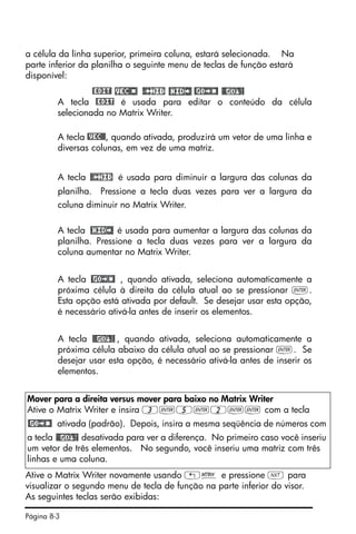 Página 8-3
a célula da linha superior, primeira coluna, estará selecionada. Na
parte inferior da planilha o seguinte menu de teclas de função estará
disponível:
@EDIT!
A tecla @EDIT é usada para editar o conteúdo da célula
selecionada no Matrix Writer.
A tecla @VEC@@, quando ativada, produzirá um vetor de uma linha e
diversas colunas, em vez de uma matriz.
A tecla é usada para diminuir a largura das colunas da
planilha. Pressione a tecla duas vezes para ver a largura da
coluna diminuir no Matrix Writer.
A tecla é usada para aumentar a largura das colunas da
planilha. Pressione a tecla duas vezes para ver a largura da
coluna aumentar no Matrix Writer.
A tecla , quando ativada, seleciona automaticamente a
próxima célula à direita da célula atual ao se pressionar `.
Esta opção está ativada por default. Se desejar usar esta opção,
é necessário ativá-la antes de inserir os elementos.
A tecla , quando ativada, seleciona automaticamente a
próxima célula abaixo da célula atual ao se pressionar `. Se
desejar usar esta opção, é necessário ativá-la antes de inserir os
elementos.
Ative o Matrix Writer novamente usando „² e pressione L para
visualizar o segundo menu de tecla de função na parte inferior do visor.
As seguintes teclas serão exibidas:
Mover para a direita versus mover para baixo no Matrix Writer
Ative o Matrix Writer e insira 3`5`2`` com a tecla
ativada (padrão). Depois, insira a mesma seqüência de números com
a tecla desativada para ver a diferença. No primeiro caso você inseriu
um vetor de três elementos. No segundo, você inseriu uma matriz com três
linhas e uma coluna.
 
