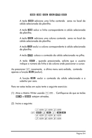 Página 8-4
@+ROW@ @-ROW @+COL@ @-COL@ @GOTO@
A tecla @+ROW@ adiciona uma linha contendo zeros no local da
célula selecionada da planilha.
A tecla @-ROW exlcui a linha correspondente à célula selecionada
da planilha.
A tecla @+COL@ adiciona uma coluna contendo zeros no local da
célula selecionada da planilha.
A tecla @-COL exclui a coluna correspondente à célula selecionada
da planilha.
A tecla coloca o conteúdo da célula selecionada na pilha.
A tecla @GOTO@ , quando pressionada, solicita que o usuário
indique o número da linha e da coluna onde posicionar o cursor.
Ao pressionar L novamente, o último menu será exibido, contendo
apenas a função @@DEL@ (excluir).
A função @@DEL@ exclui o conteúdo da célula selecionada e o
substitui por zero.
Para ver estas teclas em ação tente o seguinte exercício:
(1) Ative o Matrix Writer usando „². Certifique-se de que as teclas
e estejam ativadas.
(2) Insira o seguinte:
1`2`3`
L @GOTO@ 2@@OK@@ 1 @@OK@@ @@OK@@
4`5`6`
7`8`9`
 