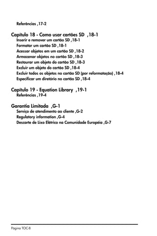 Página TOC-8
Referências ,17-2
Capítulo 18 - Como usar cartões SD ,18-1
Inserir e remover um cartão SD ,18-1
Formatar um cartão SD ,18-1
Acessar objetos em um cartão SD ,18-2
Armazenar objetos no cartão SD ,18-3
Restaurar um objeto do cartão SD ,18-3
Excluir um objeto do cartão SD ,18-4
Excluir todos os objetos no cartão SD (por reformatação) ,18-4
Especificar um diretório no cartão SD ,18-4
Capítulo 19 - Equation Library ,19-1
Referências ,19-4
Garantia Limitada ,G-1
Serviço de atendimento ao cliente ,G-2
Regulatory information ,G-4
Descarte de Lixo Elétrico na Comunidade Européia ,G-7
 