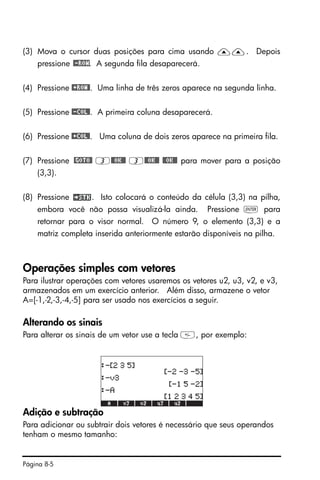 Página 8-5
(3) Mova o cursor duas posições para cima usando ——. Depois
pressione @-ROW. A segunda fila desaparecerá.
(4) Pressione @+ROW@. Uma linha de três zeros aparece na segunda linha.
(5) Pressione @-COL@. A primeira coluna desaparecerá.
(6) Pressione @+COL@. Uma coluna de dois zeros aparece na primeira fila.
(7) Pressione @GOTO@ 3@@OK@@ 3@@OK@@ @@OK@@ para mover para a posição
(3,3).
(8) Pressione . Isto colocará o conteúdo da célula (3,3) na pilha,
embora você não possa visualizá-la ainda. Pressione ` para
retornar para o visor normal. O número 9, o elemento (3,3) e a
matriz completa inserida anteriormente estarão disponíveis na pilha.
Operações simples com vetores
Para ilustrar operações com vetores usaremos os vetores u2, u3, v2, e v3,
armazenados em um exercício anterior. Além disso, armazene o vetor
A=[-1,-2,-3,-4,-5] para ser usado nos exercícios a seguir.
Alterando os sinais
Para alterar os sinais de um vetor use a tecla , por exemplo:
Adição e subtração
Para adicionar ou subtrair dois vetores é necessário que seus operandos
tenham o mesmo tamanho:
 