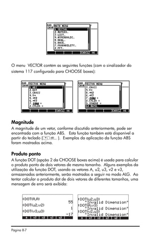 Página 8-7
O menu VECTOR contém as seguintes funções (com o sinalizador do
sistema 117 configurado para CHOOSE boxes):
Magnitude
A magnitude de um vetor, conforme discutido anteriormente, pode ser
encontrada com a função ABS. Esta função também está disponível a
partir do teclado („Ê). Exemplos da aplicação da função ABS
foram mostrados acima.
Produto ponto
A função DOT (opção 2 da CHOOSE boxes acima) é usada para calcular
o produto ponto de dois vetores de mesmo tamanho. Alguns exemplos da
utilização da função DOT, usando os vetores A, u2, u3, v2 e v3,
armazenados anteriormente, serão mostrados a seguir no modo ALG. Ao
tentar calcular o produto dot de dois vetores de diferentes tamanhos, uma
mensagem de erro será exibida:
 