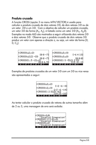 Página 8-8
Produto cruzado
A função CROSS (opção 3 no menu MTH/VECTOR) é usada para
calcular o produto cruzado de dois vatores 2-D, de dois vetores 3-D ou de
um vetor 2-D e um 3-D. Com o objetivo de calcular um produto cruzado,
um vetor 2-D da forma [Ax, Ay], é tratado como um vetor 3-D [Ax, Ay,0].
Exemplos no modo ALG são mostrados a seguir utilizando dois vetores 2-D
e dois vetores 3-D. Observe que o produto cruzado de dois vetores 2-D
produz um vetor com apenas a direção z, ou seja, um vetor da forma [0,
0, Cz]:
Exemplos de produtos cruzados de um vetor 3-D com um 2-D ou vice versa
são apresentados a seguir:
Ao tentar calcular o produto cruzado de vetores de outros tamanho além
de 2 ou 3, uma mensagem de erro será exibida:
 