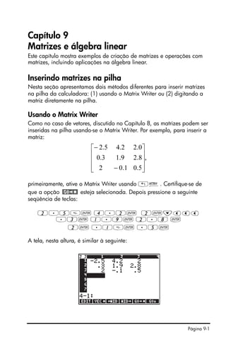 Página 9-1
Capítulo 9
Matrizes e álgebra linear
Este capítulo mostra exemplos de criação de matrizes e operações com
matrizes, incluindo aplicações na álgebra linear.
Inserindo matrizes na pilha
Nesta seção apresentamos dois métodos diferentes para inserir matrizes
na pilha da calculadora: (1) usando o Matrix Writer ou (2) digitando a
matriz diretamente na pilha.
Usando o Matrix Writer
Como no caso de vetores, discutido no Capítulo 8, as matrizes podem ser
inseridas na pilha usando-se o Matrix Writer. Por exemplo, para inserir a
matriz:
primeiramente, ative o Matrix Writer usando „². Certifique-se de
que a opção esteja selecionada. Depois pressione a seguinte
seqüência de teclas:
2.5` 4.2` 2`˜ššš
.3` 1.9` 2.8 `
2` .1` .5`
A tela, nesta altura, é similar à seguinte:
,
5.01.02
8.29.13.0
0.22.45.2
⎥
⎥
⎥
⎦
⎤
⎢
⎢
⎢
⎣
⎡
−
−
 